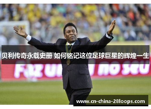 贝利传奇永载史册 如何铭记这位足球巨星的辉煌一生