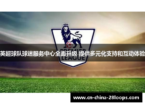 英超球队球迷服务中心全面升级 提供多元化支持和互动体验