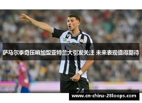 萨马尔季奇压哨加盟亚特兰大引发关注 未来表现值得期待