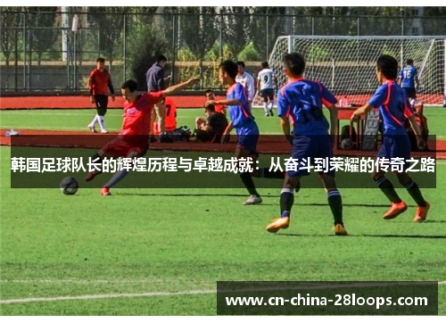 韩国足球队长的辉煌历程与卓越成就：从奋斗到荣耀的传奇之路